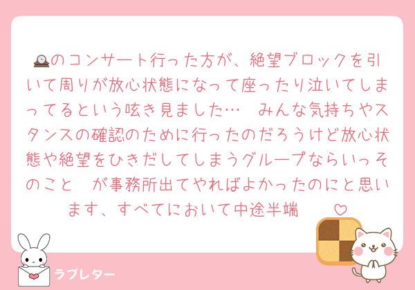 🕰️のコンサート行った方が、絶望ブロックを引いて周りが放心状態になって座ったり泣いてしまってるという呟き見ました…　みんな気持ちやスタンスの確認のために行ったのだろうけど放心状態や絶望をひきだしてしまうグループならいっそのこと🟣が事務所出てやればよかったのにと思います、すべてにおいて中途半端　　