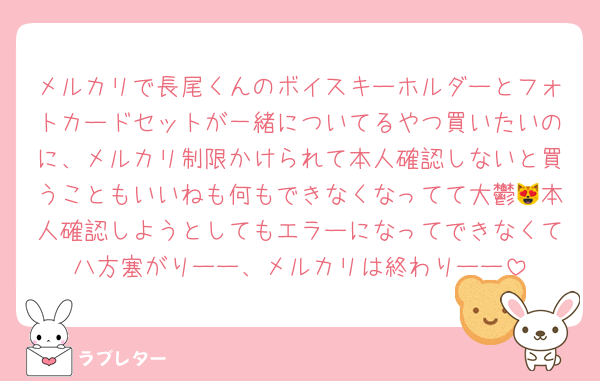 メルカリで長尾くんのボイスキーホルダーとフォトカードセットが一緒についてるやつ買いたいのに、メルカリ制限かけられて本人確認しないと買うこともいいねも何もできなくなってて大鬱😻本人確認しようとしてもエラーになってできなくて八方塞がりーー、メルカリは終わりーー