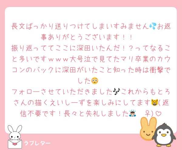 長文ばっかり送りつけてしまいすみません💦お返事ありがとうございます！！
振り返っててここに深田いたんだ！？ってなること多いですｗｗｗ大号泣で見てたマリ卒業のカウコンのバックに深田がいたこと知った時は衝撃でした😳
フォローさせていただきました🎶これからもとろさんの描くえいしーずを楽しみにしてます😸(返信不要です！長々と失礼しました🙇🏻‍♀️)