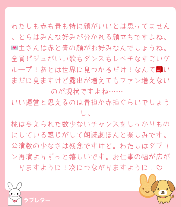 わたしも赤も青も特に顔がいいとは思ってません。とらはみんな好みが分かれる顔立ちですよね。💌主さんは赤と青の顔がお好みなんでしょうね。全員ビジュがいい歌もダンスもレベチなすごいグループ！あとは世界に見つかるだけ！なんて📮いまだに見ますけど露出が増えてもファン増えないのが現状ですよね……
いい運営と思えるのは青担か赤担ぐらいでしょうし。
桃は与えられた数少ないチャンスをしっかりものにしている感じがして朗読劇ほんと楽しみです。公演数の少なさは残念ですけど。わたしはダブリン再演よりずっと嬉しいです。お仕事の幅が広がりますように！次につながりますように！