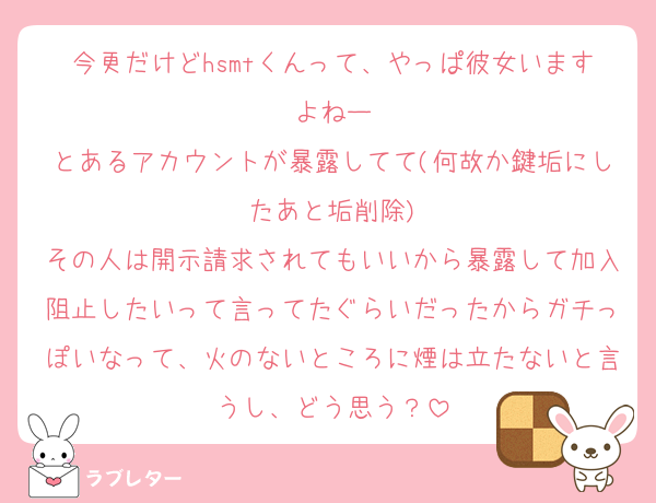 今更だけどhsmtくんって、やっぱ彼女いますよねー
とあるアカウントが暴露してて(何故か鍵垢にしたあと垢削除)
その人は開示請求されてもいいから暴露して加入阻止したいって言ってたぐらいだったからガチっぽいなって、火のないところに煙は立たないと言うし、どう思う？