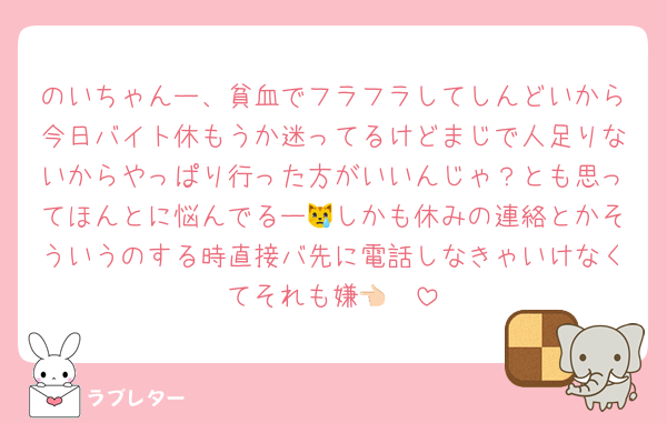 のいちゃんー、貧血でフラフラしてしんどいから今日バイト休もうか迷ってるけどまじで人足りないからやっぱり行った方がいいんじゃ？とも思ってほんとに悩んでるー😿しかも休みの連絡とかそういうのする時直接バ先に電話しなきゃいけなくてそれも嫌👈🏻