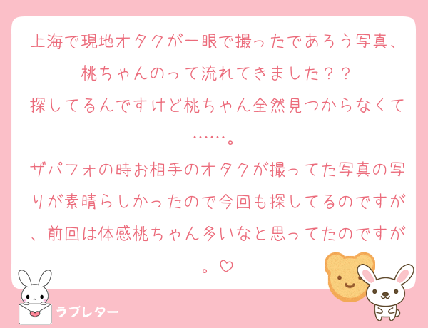 上海で現地オタクが一眼で撮ったであろう写真、桃ちゃんのって流れてきました？？
探してるんですけど桃ちゃん全然見つからなくて……。
ザパフォの時お相手のオタクが撮ってた写真の写りが素晴らしかったので今回も探してるのですが、前回は体感桃ちゃん多いなと思ってたのですが。