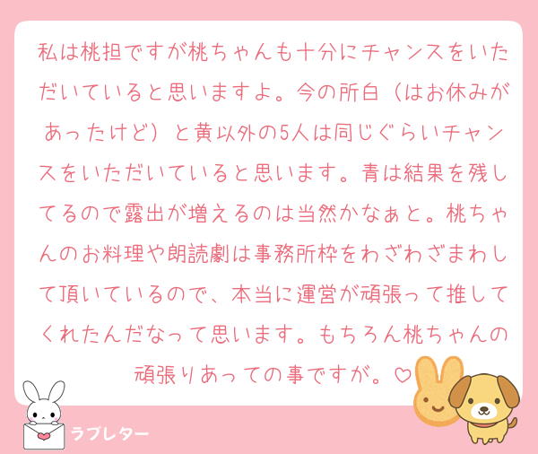 私は桃担ですが桃ちゃんも十分にチャンスをいただいていると思いますよ。今の所白（はお休みがあったけど）と黄以外の5人は同じぐらいチャンスをいただいていると思います。青は結果を残してるので露出が増えるのは当然かなぁと。桃ちゃんのお料理や朗読劇は事務所枠をわざわざまわして頂いているので、本当に運営が頑張って推してくれたんだなって思います。もちろん桃ちゃんの頑張りあっての事ですが。