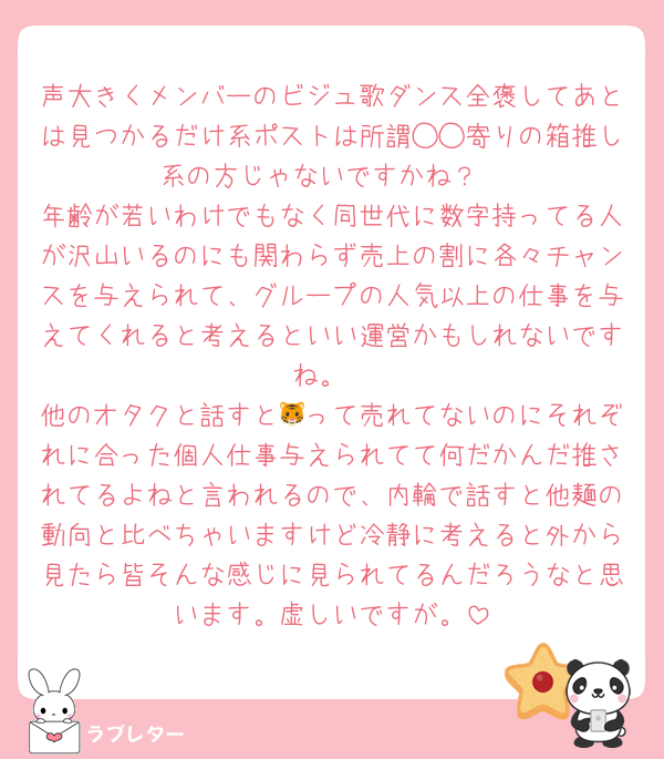 声大きくメンバーのビジュ歌ダンス全褒してあとは見つかるだけ系ポストは所謂◯◯寄りの箱推し系の方じゃないですかね？
年齢が若いわけでもなく同世代に数字持ってる人が沢山いるのにも関わらず売上の割に各々チャンスを与えられて、グループの人気以上の仕事を与えてくれると考えるといい運営かもしれないですね。
他のオタクと話すと🐯って売れてないのにそれぞれに合った個人仕事与えられてて何だかんだ推されてるよねと言われるので、内輪で話すと他麺の動向と比べちゃいますけど冷静に考えると外から見たら皆そんな感じに見られてるんだろうなと思います。虚しいですが。