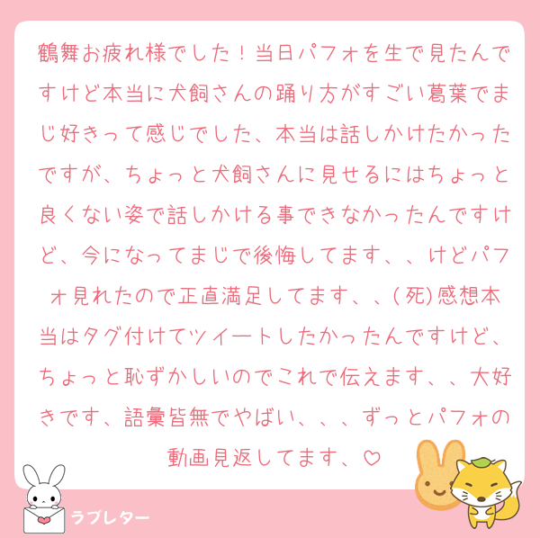 鶴舞お疲れ様でした！当日パフォを生で見たんですけど本当に犬飼さんの踊り方がすごい葛葉でまじ好きって感じでした、本当は話しかけたかったですが、ちょっと犬飼さんに見せるにはちょっと良くない姿で話しかける事できなかったんですけど、今になってまじで後悔してます、、けどパフォ見れたので正直満足してます、、(死)感想本当はタグ付けてツイートしたかったんですけど、ちょっと恥ずかしいのでこれで伝えます、、大好きです、語彙皆無でやばい、、、ずっとパフォの動画見返してます、