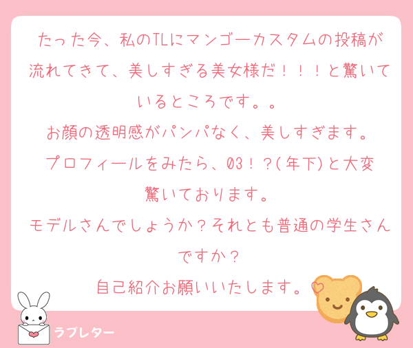 たった今、私のTLにマンゴーカスタムの投稿が流れてきて、美しすぎる美女様だ！！！と驚いているところです。。
お顔の透明感がパンパなく、美しすぎます。
プロフィールをみたら、03！？(年下)と大変驚いております。
モデルさんでしょうか？それとも普通の学生さんですか？
自己紹介お願いいたします。
