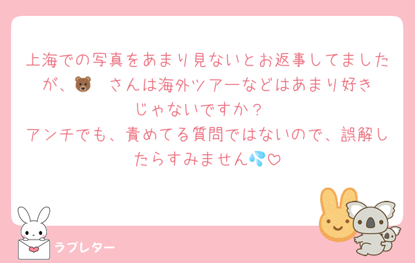 上海での写真をあまり見ないとお返事してましたが、🐻‍❄️さんは海外ツアーなどはあまり好きじゃないですか？
アンチでも、責めてる質問ではないので、誤解したらすみません💦