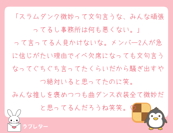 「スラムダンク微妙って文句言うな、みんな頑張ってるし事務所は何も悪くない。」
って言ってる人見かけないな。メンバー2人が急に信じがたい理由でイベ欠席になっても文句言うなってぐちぐち言ってたくらいだから騒ぎ出すやつ絶対いると思ってたのに笑。
みんな推しを褒めつつも曲ダンス衣装全て微妙だと思ってるんだろうね笑笑。