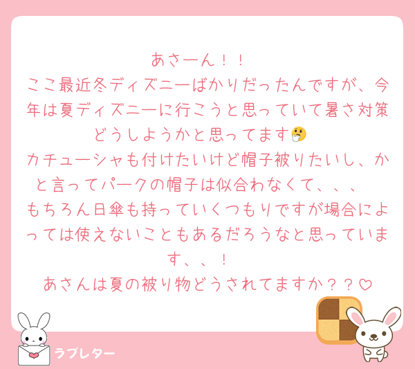 あさーん！！
ここ最近冬ディズニーばかりだったんですが、今年は夏ディズニーに行こうと思っていて暑さ対策どうしようかと思ってます🤔
カチューシャも付けたいけど帽子被りたいし、かと言ってパークの帽子は似合わなくて、、、
もちろん日傘も持っていくつもりですが場合によっては使えないこともあるだろうなと思っています、、！
あさんは夏の被り物どうされてますか？？