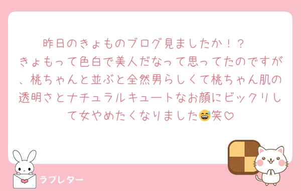 昨日のきょものブログ見ましたか！？
きょもって色白で美人だなって思ってたのですが、桃ちゃんと並ぶと全然男らしくて桃ちゃん肌の透明さとナチュラルキュートなお顔にビックリして女やめたくなりました😅笑