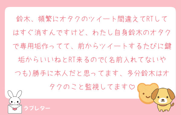 鈴木、頻繁にオタクのツイート間違えてRTしてはすぐ消すんですけど、わたし自身鈴木のオタクで専用垢作ってて、前からツイートするたびに鍵垢からいいねとRT来るので(名前入れてないやつも)勝手に本人だと思ってます、多分鈴木はオタクのこと監視してます