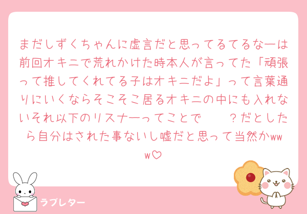 まだしずくちゃんに虚言だと思ってるてるなーは前回オキニで荒れかけた時本人が言ってた「頑張って推してくれてる子はオキニだよ」って言葉通りにいくならそこそこ居るオキニの中にも入れないそれ以下のリスナーってことで𝑶𝑲？だとしたら自分はされた事ないし嘘だと思って当然かwww