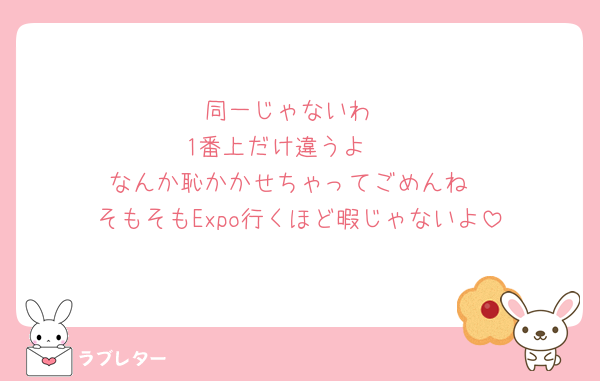 同一じゃないわ
1番上だけ違うよ🥺
なんか恥かかせちゃってごめんね
そもそもExpo行くほど暇じゃないよ