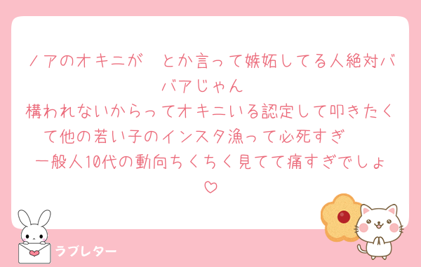 ノアのオキニが〜とか言って嫉妬してる人絶対ババアじゃん
構われないからってオキニいる認定して叩きたくて他の若い子のインスタ漁って必死すぎ🤮
一般人10代の動向ちくちく見てて痛すぎでしょ