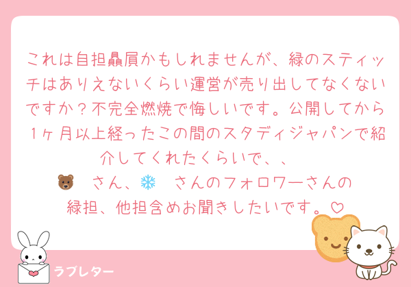 これは自担贔屓かもしれませんが、緑のスティッチはありえないくらい運営が売り出してなくないですか？不完全燃焼で悔しいです。公開してから１ヶ月以上経ったこの間のスタディジャパンで紹介してくれたくらいで、、
🐻‍❄️さん、🐻‍❄️さんのフォロワーさんの緑担、他担含めお聞きしたいです。
