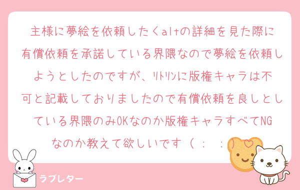 主様に夢絵を依頼したくaltの詳細を見た際に有償依頼を承諾している界隈なので夢絵を依頼しようとしたのですが、ﾘﾄﾘﾝに版権キャラは不可と記載しておりましたので有償依頼を良しとしている界隈のみOKなのか版権キャラすべてNGなのか教えて欲しいです（ ;  ; ）