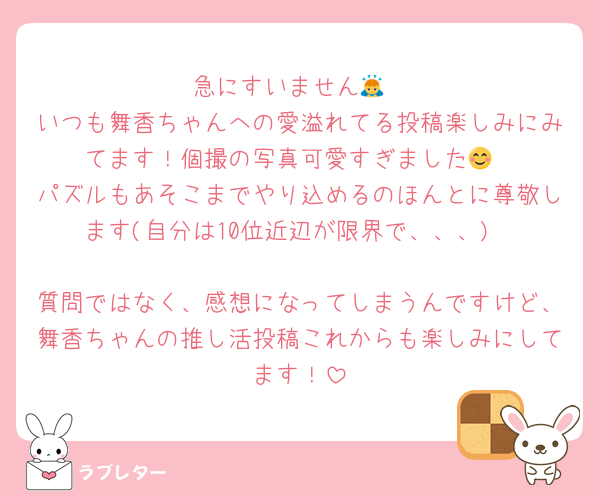 急にすいません🙇
いつも舞香ちゃんへの愛溢れてる投稿楽しみにみてます！個撮の写真可愛すぎました😊
パズルもあそこまでやり込めるのほんとに尊敬します(自分は10位近辺が限界で、、、)

質問ではなく、感想になってしまうんですけど、舞香ちゃんの推し活投稿これからも楽しみにしてます！
