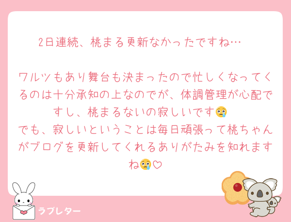 2日連続、桃まる更新なかったですね…

ワルツもあり舞台も決まったので忙しくなってくるのは十分承知の上なのでが、体調管理が心配ですし、桃まるないの寂しいです😢
でも、寂しいということは毎日頑張って桃ちゃんがブログを更新してくれるありがたみを知れますね😢