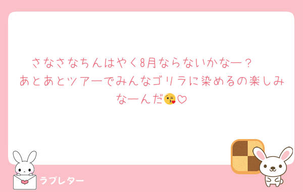 さなさなちんはやく8月ならないかなー？♡
あとあとツアーでみんなゴリラに染めるの楽しみなーんだ😘