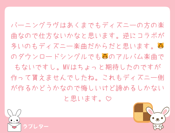 バーニングラヴはあくまでもディズニーの方の楽曲なので仕方ないかなと思います。逆にコラボが多いのもディズニー楽曲だからだと思います。🐯のダウンロードシングルでも🐯のアルバム楽曲でもないですし。MVはちょっと期待したのですが作って貰えませんでしたね。これもディズニー側が作るかどうかなので悔しいけど諦めるしかないと思います。