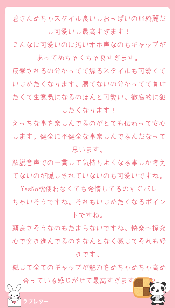 碧さんめちゃスタイル良いしおっぱいの形綺麗だし可愛いし最高すぎます！
こんなに可愛いのに汚いオホ声なのもギャップがあってめちゃくちゃ良すぎます。
反撃されるの分かってて煽るスタイルも可愛くていじめたくなります。勝てないの分かってて負けたくて生意気になるのほんと可愛い。徹底的に犯したくなります！
えっちな事を楽しんでるのがとても伝わって安心します。健全に不健全な事楽しんでるんだなって思います。
解説音声での一貫して気持ちよくなる事しか考えてないのが隠しきれていないのも可愛いですね。YesNo枕使わなくても発情してるのすぐバレちゃいそうですね。それもいじめたくなるポイントですね。
頭良さそうなのもたまらないですね。快楽へ探究心で突き進んでるのをなんとなく感じてそれも好きです。
総じて全てのギャップが魅力をめちゃめちゃ高め合っている感じがせて最高すぎます！！