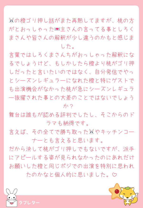 🐰の橙ゴリ押し話がまた再熱してますが、桃の方がとおっしゃった💌主さんの言ってる事としろくまさんや皆さんの解釈が少し違うのかもと感じました。
言葉ではしろくまさんちがおっしゃった解釈になるでしょうけど、もしかしたら橙より桃がゴリ押しだったと言いたいのではなく、自分発信でやっとシーズンレギュラーになれた橙と特にゲストでも出演機会がなかった桃が急にシーズンレギュラー抜擢された事との大差のことではないでしょうか？
舞台は誰もが認める評判でしたし、そこからのドラマも納得です。
言えば、その全てで勝ち取った🐰やキッチンコーナーとも言えると思います。
だから決して桃がゴリ押しでもないですが、派手にアピールする姿が見られなかったのにあれだけお願いした橙と同じポジでの出演を特別に思われたのかなと個人的に思いました。