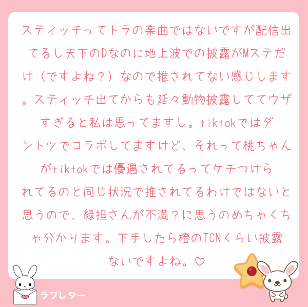 スティッチってトラの楽曲ではないですが配信出てるし天下のDなのに地上波での披露がMステだけ（ですよね？）なので推されてない感じします。スティッチ出てからも延々動物披露しててウザすぎると私は思ってますし。tiktokではダントツでコラボしてますけど、それって桃ちゃんがtiktokでは優遇されてるってケチつけられてるのと同じ状況で推されてるわけではないと思うので、緑担さんが不満？に思うのめちゃくちゃ分かります。下手したら橙のTCNくらい披露ないですよね。