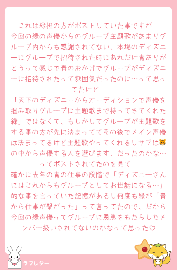 これは緑担の方がポストしていた事ですが
今回の緑の声優からのグループ主題歌があまりグループ内からも感謝されてない、本場のディズニーにグループで招待された時にあれだけ青ありがとうって感じで青のおかげでグループがディズニーに招待されたって雰囲気だったのに…って思ってたけど
「天下のディズニーからオーディションで声優を掴み取りグループに主題歌まで持ってきてくれた緑」ではなくて、もしかしてグループが主題歌をする事の方が先に決まっててその後でメイン声優は決まってるけど主題歌やってくれるしサブは🐯の中から声優する人を選びます、だったのかな…ってポストされてたのを見て
確かに去年の青の仕事の段階で「ディズニーさんにはこれからもグループとしてお世話になる…」的な事を言っていた記憶があるし何度も緑が「青から仕事が繋がった」って言ってたので、だから今回の緑声優ってグループに恩恵をもたらしたメンバー扱いされてないのかなって思った
