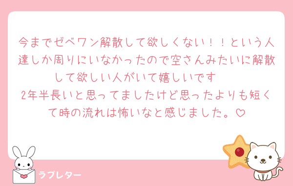 今までゼベワン解散して欲しくない！！という人達しか周りにいなかったので空さんみたいに解散して欲しい人がいて嬉しいです🫶
2年半長いと思ってましたけど思ったよりも短くて時の流れは怖いなと感じました。