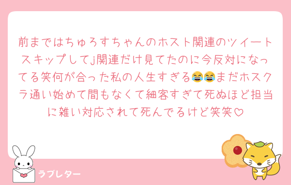 前まではちゅろすちゃんのホスト関連のツイートスキップしてj関連だけ見てたのに今反対になってる笑何が合った私の人生すぎる😂😂まだホスクラ通い始めて間もなくて細客すぎて死ぬほど担当に雑い対応されて死んでるけど笑笑