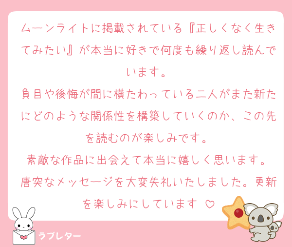 ムーンライトに掲載されている『正しくなく生きてみたい』が本当に好きで何度も繰り返し読んでいます。
負目や後悔が間に横たわっている二人がまた新たにどのような関係性を構築していくのか、この先を読むのが楽しみです。
素敵な作品に出会えて本当に嬉しく思います。
唐突なメッセージを大変失礼いたしました。更新を楽しみにしています☺️