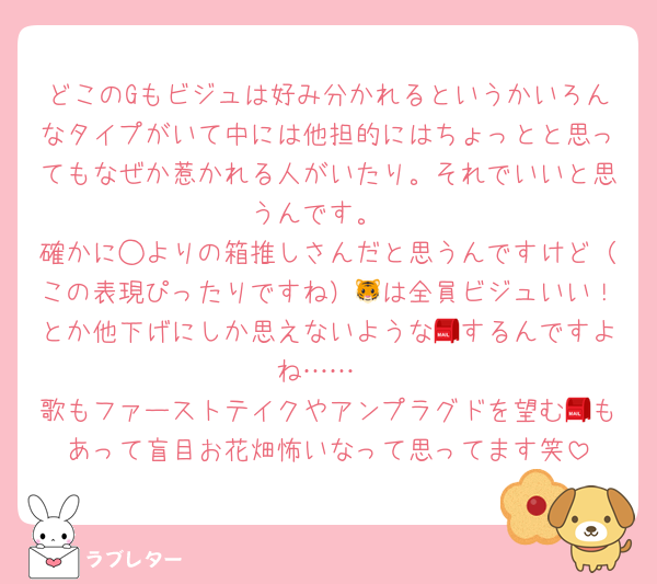 どこのGもビジュは好み分かれるというかいろんなタイプがいて中には他担的にはちょっとと思ってもなぜか惹かれる人がいたり。それでいいと思うんです。
確かに◯よりの箱推しさんだと思うんですけど（この表現ぴったりですね）🐯は全員ビジュいい！とか他下げにしか思えないような📮するんですよね……
歌もファーストテイクやアンプラグドを望む📮もあって盲目お花畑怖いなって思ってます笑