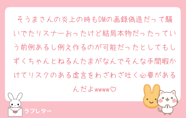 そうまさんの炎上の時もDMの画録偽造だって騒いでたリスナーおったけど結局本物だったっていう前例あるし例え作るのが可能だったとしてもしずくちゃんとねるんたまがなんでそんな手間暇かけてリスクのある虚言をわざわざ吐く必要があるんだよwwww