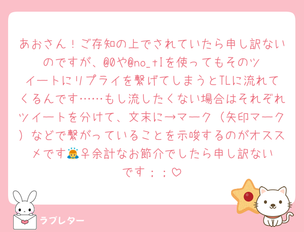 あおさん！ご存知の上でされていたら申し訳ないのですが、@0や@no_tIを使ってもそのツイートにリプライを繋げてしまうとTLに流れてくるんです……もし流したくない場合はそれぞれツイートを分けて、文末に→マーク（矢印マーク）などで繋がっていることを示唆するのがオススメです🙇‍♀️余計なお節介でしたら申し訳ないです；；