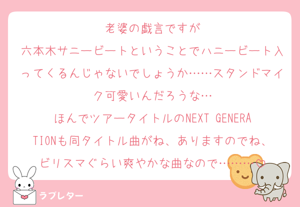 老婆の戯言ですが
六本木サニービートということでハニービート入ってくるんじゃないでしょうか……スタンドマイク可愛いんだろうな…
ほんでツアータイトルのNEXT GENERATIONも同タイトル曲がね、ありますのでね、ビリスマぐらい爽やかな曲なので………