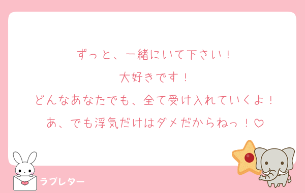 ずっと、一緒にいて下さい！
大好きです！
どんなあなたでも、全て受け入れていくよ！
あ、でも浮気だけはダメだからねっ！
