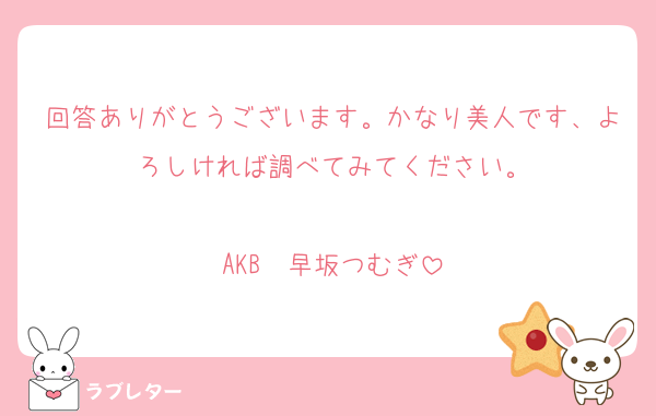 回答ありがとうございます。かなり美人です、よろしければ調べてみてください。

AKB　早坂つむぎ