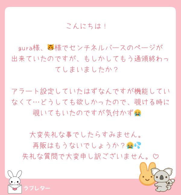 こんにちは！

gura様、🐯様でセンチネルバースのページが出来ていたのですが、もしかしてもう通頒終わってしまいましたか？

アラート設定していたはずなんですが機能していなくて…どうしても欲しかったので、覗ける時に覗いてもいたのですが気付かず😭

大変失礼な事でしたらすみません。
再販はもうないでしょうか？😭💦
失礼な質問で大変申し訳ございません。