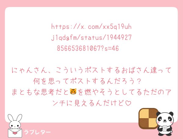 https://x.com/xx5q19uhj1qdgfm/status/1944927856653681067?s=46

にゃんさん、こういうポストするおばさん達って何を思ってポストするんだろう？
まともな思考だと🐯を燃やそうとしてるただのアンチに見えるんだけど