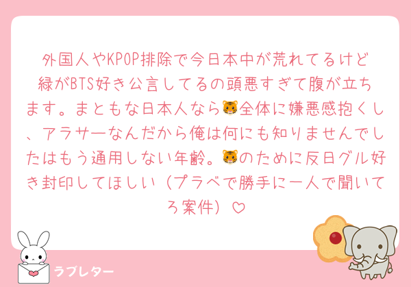 外国人やKPOP排除で今日本中が荒れてるけど緑がBTS好き公言してるの頭悪すぎて腹が立ちます。まともな日本人なら🐯全体に嫌悪感抱くし、アラサーなんだから俺は何にも知りませんでしたはもう通用しない年齢。🐯のために反日グル好き封印してほしい（プラベで勝手に一人で聞いてろ案件）
