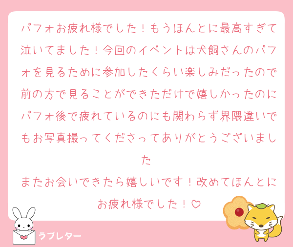 パフォお疲れ様でした！もうほんとに最高すぎて泣いてました！今回のイベントは犬飼さんのパフォを見るために参加したくらい楽しみだったので前の方で見ることができただけで嬉しかったのにパフォ後で疲れているのにも関わらず界隈違いでもお写真撮ってくださってありがとうございました♡
またお会いできたら嬉しいです！改めてほんとにお疲れ様でした！