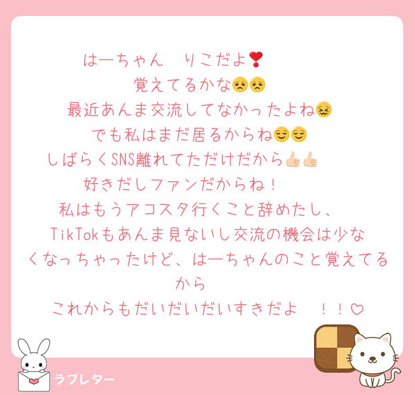 はーちゃん❣️りこだよ🫵🏻🫵🏻
覚えてるかな😞😞
最近あんま交流してなかったよね😖
でも私はまだ居るからね😌😌
しばらくSNS離れてただけだから👍🏻👍🏻
好きだしファンだからね！🫠🫠
私はもうアコスタ行くこと辞めたし、
TikTokもあんま見ないし交流の機会は少なくなっちゃったけど、はーちゃんのこと覚えてるから❣️
これからもだいだいだいすきだよ〜！！
