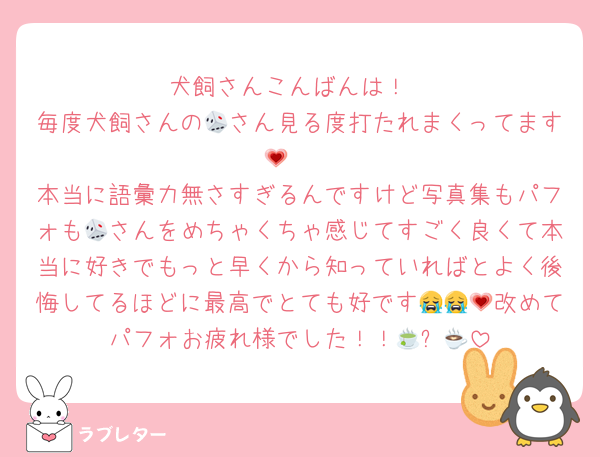 犬飼さんこんばんは！
毎度犬飼さんの🎲さん見る度打たれまくってます🥹💗
本当に語彙力無さすぎるんですけど写真集もパフォも🎲さんをめちゃくちゃ感じてすごく良くて本当に好きでもっと早くから知っていればとよく後悔してるほどに最高でとても好です😭😭💗改めてパフォお疲れ様でした！！🍵☕💗