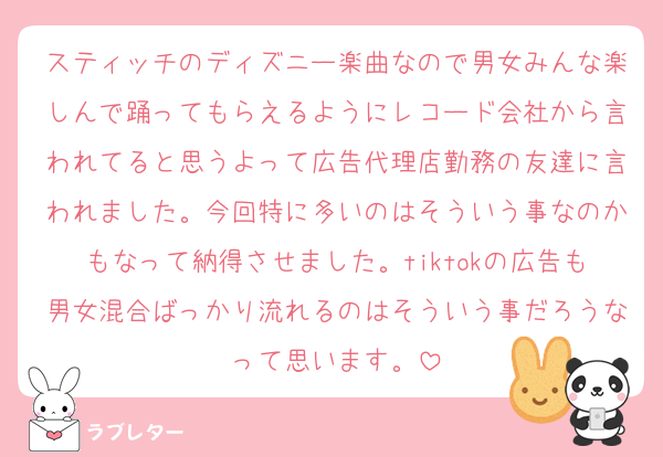 スティッチのディズニー楽曲なので男女みんな楽しんで踊ってもらえるようにレコード会社から言われてると思うよって広告代理店勤務の友達に言われました。今回特に多いのはそういう事なのかもなって納得させました。tiktokの広告も男女混合ばっかり流れるのはそういう事だろうなって思います。