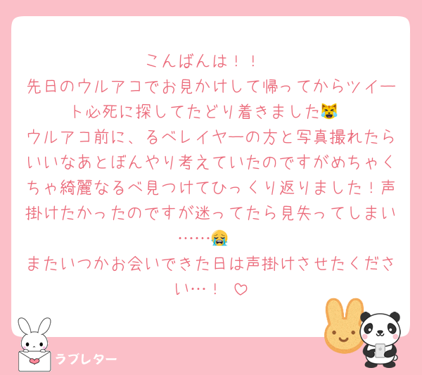 こんばんは！！
先日のウルアコでお見かけして帰ってからツイート必死に探してたどり着きました😹
ウルアコ前に、るべレイヤーの方と写真撮れたらいいなあとぼんやり考えていたのですがめちゃくちゃ綺麗なるべ見つけてひっくり返りました！声掛けたかったのですが迷ってたら見失ってしまい……😭
またいつかお会いできた日は声掛けさせたください…！♡