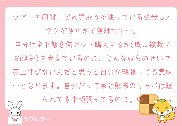 ツアーの円盤、どれ買おうか迷っている金無しオタクが多すぎて無理です…。
自分は全形態を何セット購入するか(既に複数予約済み)を考えているのに、こんな奴らのせいで売上伸びないんだと思うと自分が頑張ってる意味…となります。自分だって家と財布のキャパは限られてる中頑張ってるのに。