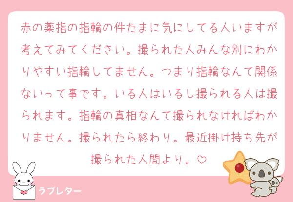 赤の薬指の指輪の件たまに気にしてる人いますが考えてみてください。撮られた人みんな別にわかりやすい指輪してません。つまり指輪なんて関係ないって事です。いる人はいるし撮られる人は撮られます。指輪の真相なんて撮られなければわかりません。撮られたら終わり。最近掛け持ち先が撮られた人間より。