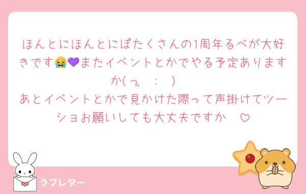 ほんとにほんとにぽたくさんの1周年るべが大好きです😭💜またイベントとかでやる予定ありますか(っ ̫ ; ˘)♩
あとイベントとかで見かけた際って声掛けてツーショお願いしても大丈夫ですか🥲