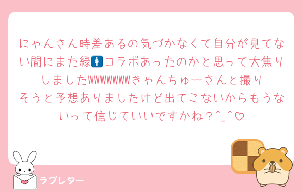 にゃんさん時差あるの気づかなくて自分が見てない間にまた緑🚺コラボあったのかと思って大焦りしましたWWWWWWWきゃんちゅーさんと撮りそうと予想ありましたけど出てこないからもうないって信じていいですかね？^_^